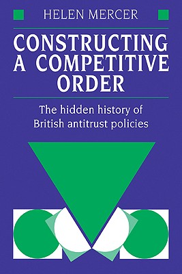 Constructing a Competitive Order: The Hidden History of British Antitrust Policies - Mercer, Helen, Professor