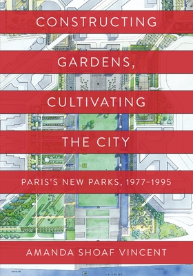 Constructing Gardens, Cultivating the City: Paris's New Parks, 1977-1995 - Vincent, Amanda Shoaf