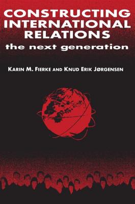 Constructing International Relations: The Next Generation: The Next Generation - Fierke, Karin M, and Jorgensen, Knud Erik