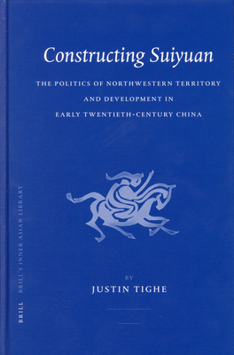 Constructing Suiyuan: The Politics of Northwestern Territory and Development in Early Twentieth-Century China - Tighe, Justin