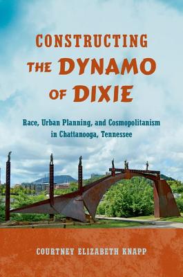Constructing the Dynamo of Dixie: Race, Urban Planning, and Cosmopolitanism in Chattanooga, Tennessee - Knapp, Courtney Elizabeth