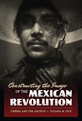 Constructing the Image of the Mexican Revolution: Cinema and the Archive - Pick, Zuzana M