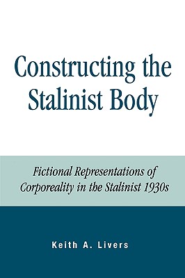 Constructing the Stalinist Body: Fictional Representations of Corporeality in the Stalinist 1930s - Livers, Keith A