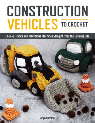 Construction Vehicles to Crochet: A Dozen Chunky Trucks and Mechanical Marvels Straight from the Building Site - Kreiner, Megan