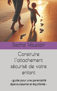 Construire l'attachement s?curis? de votre enfant: - guide pour une parentalit? ?panouissante et ?quilibr?e -