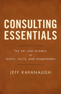 Consulting Essentials: The Art and Science of People, Facts, and Frameworks - Kavanaugh, Jeff