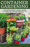 Container Gardening: A Complete Beginner's Guide to Growing Vegetables, Fruits, Herbs, and Edible Flowers in Tubes, Pot, and Other Containers