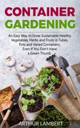 Container Gardening: An Easy Way to Grow Sustainable Healthy Vegetables, Herbs and Fruits in Tubes, Pots and Varied Containers Even If You Don't Have a Green Thumb