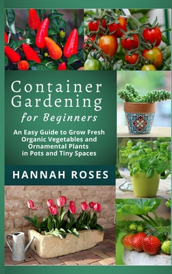 CONTAINER GARDENING for Beginners: An Easy Guide to Grow Fresh Organic Vegetables and Ornamental Plants in Pots and Tiny Spaces - Hannah Roses