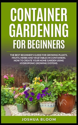 Container Gardening for Beginners: The Best Beginner's Guide for Growing Plants, Fruits, Herbs and Vegetables in Containers. How to Create your Home Garden using Hydroponic Growing Systems. - Bloom, Joshua