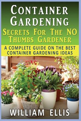 Container Gardening - Secrets For The NO Thumbs Gardener: - A Complete Guide On The Best Container Gardening Ideas - Ellis, William, Sir