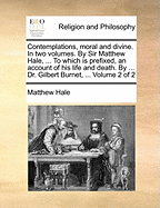 Contemplations, Moral and Divine. in Two Volumes. by Sir Matthew Hale, ... to Which Is Prefixed, an Account of His Life and Death. by ... Dr. Gilbert Burnet, ... Volume 2 of 2