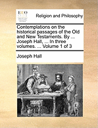 Contemplations on the historical passages of the Old and New Testaments. By ... Joseph Hall, ... In three volumes. ... Volume 1 of 3