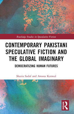 Contemporary Pakistani Speculative Fiction and the Global Imaginary: Democratizing Human Futures - Sadaf, Shazia, and Kanwal, Aroosa