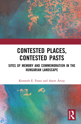 Contested Places, Contested Pasts: Sites of Memory and Commemoration in the Hungarian Landscape - Foote, Kenneth E, and rvay, Anett