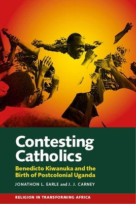 Contesting Catholics: Benedicto Kiwanuka and the Birth of Postcolonial Uganda - Earle, Jonathon L, and Carney, J J