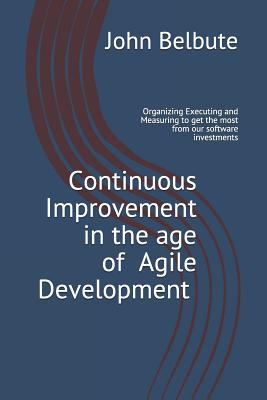 Continuous Improvement in the Age of Agile Development: Executing and Measuring to Get the Most from Our Software Investments - Belbute, John L