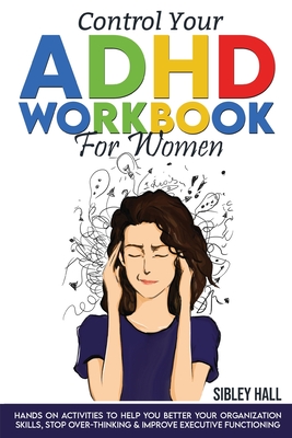 Control Your ADHD Workbook For Women: Hands On Activities To Help You Better Your Organization Skills, Stop Over Thinking & Develop Executive Functioning - Hall, Sibley
