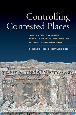 Controlling Contested Places: Late Antique Antioch and the Spatial Politics of Religious Controversy - Shepardson, Christine