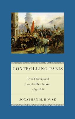 Controlling Paris: Armed Forces and Counter-Revolution, 1789-1848 - House, Jonathan M