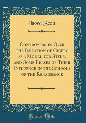 Controversies Over the Imitation of Cicero as a Model for Style, and Some Phases of Their Influence in the Schools of the Renaissance (Classic Reprint) - Scott, Izora