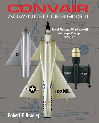 Convair Advanced Designs II: Secret Fighters, Attack Aircraft, and Unique Concepts 1929-1973 - Bradley, Robert E