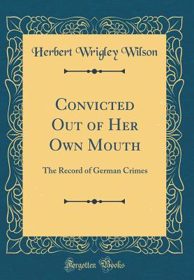 Convicted Out of Her Own Mouth: The Record of German Crimes (Classic Reprint) - Wilson, Herbert Wrigley