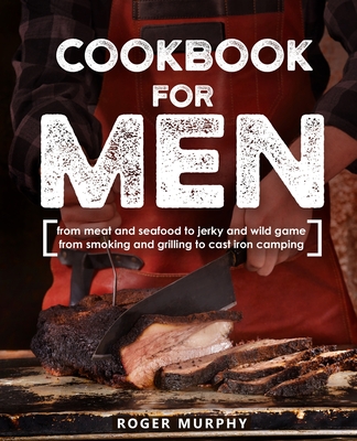 Cookbook for Men: From Meat and Seafood to Jerky and Wild Game, From Smoking and Grilling to Cast Iron Camping - Murphy, Roger