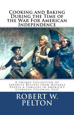 Cooking & Baking During the Time of the War for American Independence: A Unique Collection of Favorite Recipes from Notable People & Families in America's Glorious Colonial Past - Pelton, Robert W