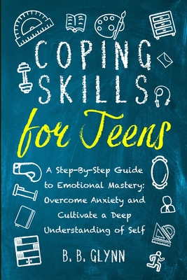 Coping Skills for Teens A Step-By-Step Guide to Emotional Mastery: Overcome Anxiety and Cultivate a Deep Understanding of Self - Glynn, B B
