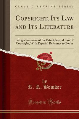 Copyright, Its Law and Its Literature: Being a Summary of the Principles and Law of Copyright, with Especial Reference to Books (Classic Reprint) - Bowker, R R