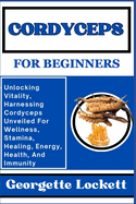 Cordyceps for Beginners: Unlocking Vitality, Harnessing Cordyceps Unveiled For Wellness, Stamina, Healing, Energy, Health, And Immunity