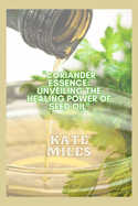 Coriander Essence: Unveiling the Healing Power of Seed Oil: Exploring its Health Benefits, Culinary Magic, and Timeless Remedies for Holistic Wellness