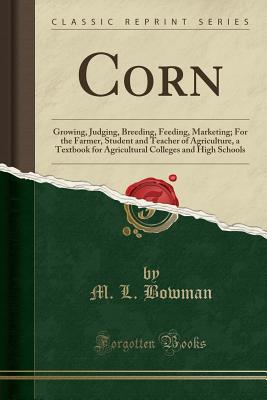 Corn: Growing, Judging, Breeding, Feeding, Marketing; For the Farmer, Student and Teacher of Agriculture, a Textbook for Agricultural Colleges and High Schools (Classic Reprint) - Bowman, M L