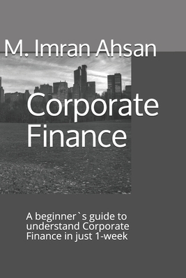 Corporate Finance: A beginner`s guide to understand Corporate Finance in just 1-week - Ahsan, M Imran