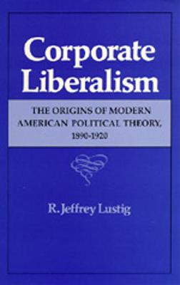 Corporate Liberalism: The Origins of Modern American Political Theory, 1890-1920 - Lustig, R Jeffrey
