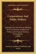 Corporations and Public Welfare: Addresses at the Annual Meeting of the American Academy of Political and Social Science, Philadelphia, April Nineteenth and Twentieth, 1900