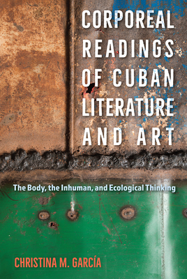 Corporeal Readings of Cuban Literature and Art: The Body, the Inhuman, and Ecological Thinking - Garca, Christina M