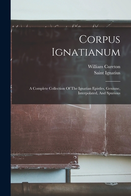 Corpus Ignatianum: A Complete Collection Of The Ignatian Epistles, Geniune, Interpolated, And Spurious - Saint Ignatius (Bishop of Antioch) (Creator), and Cureton, William