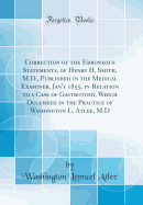 Correction of the Erroneous Statements, of Henry H. Smith, M.D., Published in the Medical Examiner, Jan'y 1855, in Relation to a Case of Gastrotomy, Which Occurred in the Practice of Washington L. Atlee, M.D (Classic Reprint)