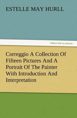 Correggio a Collection of Fifteen Pictures and a Portrait of the Painter with Introduction and Interpretation - Hurll, Estelle M