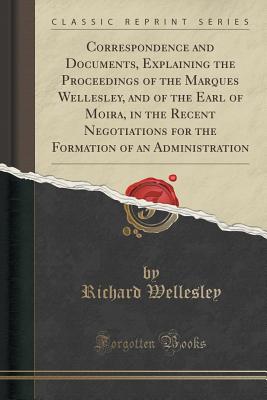 Correspondence and Documents, Explaining the Proceedings of the Marques Wellesley, and of the Earl of Moira, in the Recent Negotiations for the Formation of an Administration (Classic Reprint) - Wellesley, Richard