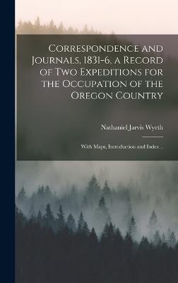 Correspondence and Journals, 1831-6, a Record of two Expeditions for the Occupation of the Oregon Country; With Maps, Introduction and Index .. - Wyeth, Nathaniel Jarvis