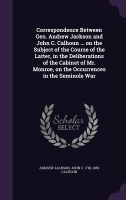 Correspondence Between Gen. Andrew Jackson and John C. Calhoun ... on the Subject of the Course of the Latter, in the Deliberations of the Cabinet of Mr. Monroe, on the Occurrences in the Seminole War - Jackson, Andrew, and Calhoun, John C