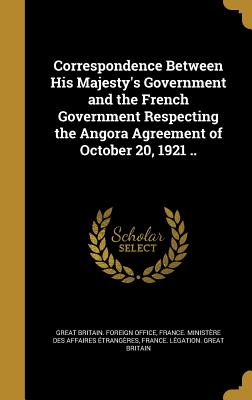 Correspondence Between His Majesty's Government and the French Government Respecting the Angora Agreement of October 20, 1921 .. - Great Britain Foreign Office (Creator), and France Ministre Des Affaires trang (Creator), and France Lgation Great Britain...