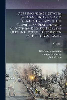 Correspondence Between William Penn and James Logan, Secretary of the Province of Pennsylvanis, and Others, 1700-1750. From the Original Letters in Possession of the Logan Family; Volume 1 - Logan, Deborah Norris, and Penn, William, and Logan, James