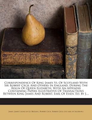 Correspondence of King James VI. of Scotland with Sir Robert Cecil and Others in England, During the Reign of Queen Elizabeth. with an Appendix Containing Papers Illustrative of Transactions Between King James and Robert, Earl of Essex. Ed. by J.... - Cecil, Robert, Sir, and James, Che (Creator), and James I (King of Gt Britain ) (Creator)