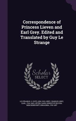 Correspondence of Princess Lieven and Earl Grey. Edited and Translated by Guy Le Strange - Le Strange, G 1854-1933, and Grey, Charles Grey, and Lieven, Daria Khristoforovna Benckendorf