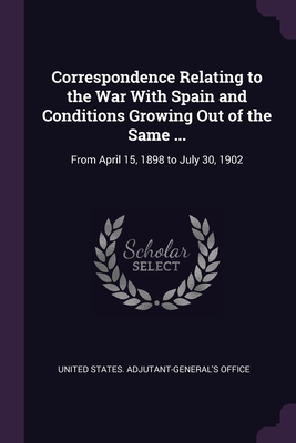 Correspondence Relating to the War With Spain and Conditions Growing Out of the Same ...: From April 15, 1898 to July 30, 1902 - United States Adjutant-General's Office (Creator)