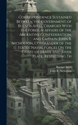 Correspondence Sustained Between the Government of Buenos Aires, Charged With the Foreign Affairs of the Argentine Confederation, and Captain John B. Nicholson, Commander of the U. States' Naval Forces On the Coast of Brasil and River Plate, Respecting Th - Aires, Buenos, and Nicholson, John B